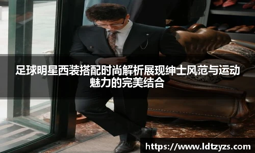 足球明星西装搭配时尚解析展现绅士风范与运动魅力的完美结合